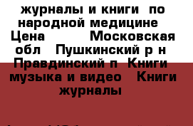 журналы и книги  по народной медицине › Цена ­ 600 - Московская обл., Пушкинский р-н, Правдинский п. Книги, музыка и видео » Книги, журналы   